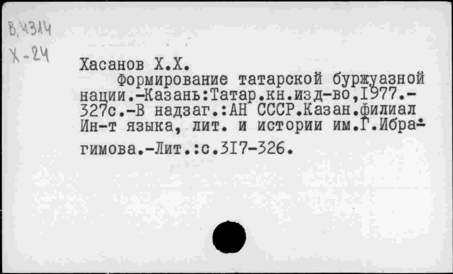 ﻿Ъ.ЧЗАЧ
Хасанов Х.Х.
Формирование татарской буржуазной нации.-Казань:Татар.кн.изд-во,1977.-327с.-В надзаг.:АН СССР.Казан.филиал Ин-т языка, лит. и истории им.Г.Ибрагимова.-Лит. :с.317-326.